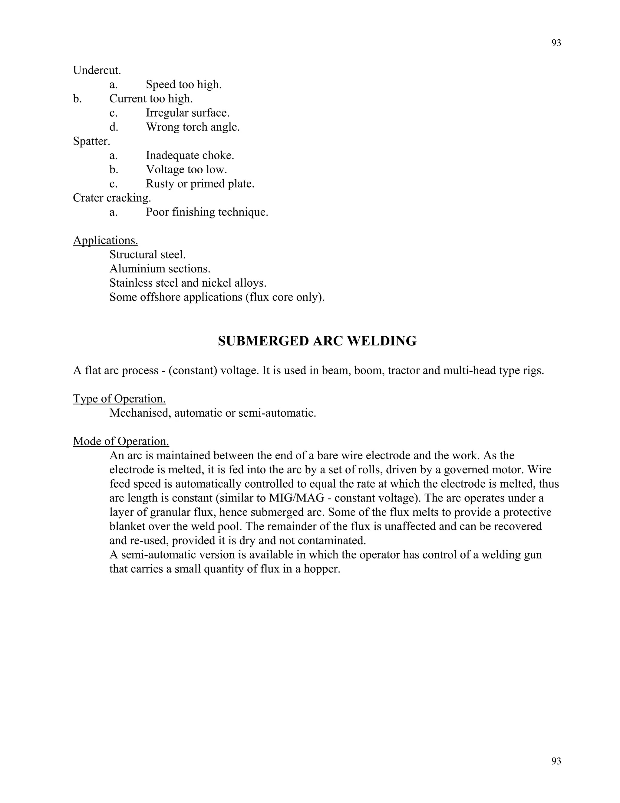 93
93
Undercut.
a. Speed too high.
b. Current too high.
c. Irregular surface.
d. Wrong torch angle.
Spatter.
a. Inadequate choke.
b. Voltage too low.
c. Rusty or primed plate.
Crater cracking.
a. Poor finishing technique.
Applications.
Structural steel.
Aluminium sections.
Stainless steel and nickel alloys.
Some offshore applications (flux core only).
SUBMERGED ARC WELDING
A flat arc process - (constant) voltage. It is used in beam, boom, tractor and multi-head type rigs.
Type of Operation.
Mechanised, automatic or semi-automatic.
Mode of Operation.
An arc is maintained between the end of a bare wire electrode and the work. As the
electrode is melted, it is fed into the arc by a set of rolls, driven by a governed motor. Wire
feed speed is automatically controlled to equal the rate at which the electrode is melted, thus
arc length is constant (similar to MIG/MAG - constant voltage). The arc operates under a
layer of granular flux, hence submerged arc. Some of the flux melts to provide a protective
blanket over the weld pool. The remainder of the flux is unaffected and can be recovered
and re-used, provided it is dry and not contaminated.
A semi-automatic version is available in which the operator has control of a welding gun
that carries a small quantity of flux in a hopper.
 