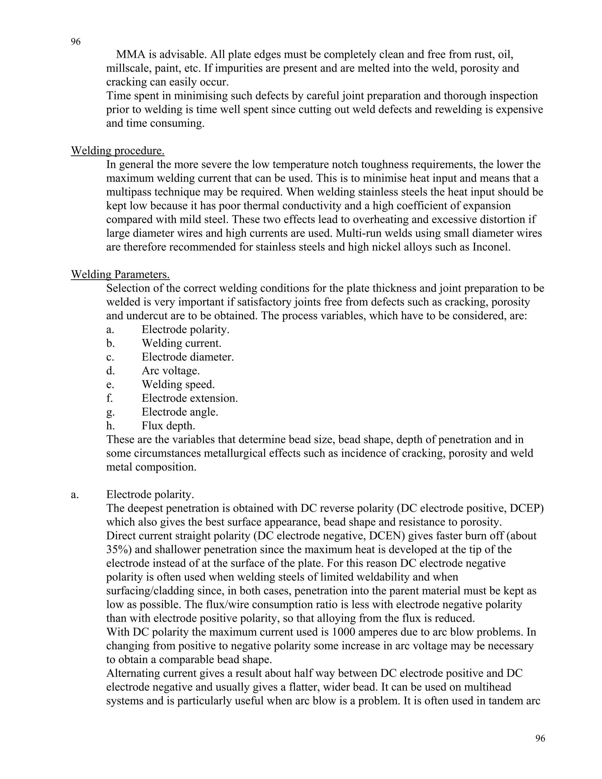 96
96
MMA is advisable. All plate edges must be completely clean and free from rust, oil,
millscale, paint, etc. If impurities are present and are melted into the weld, porosity and
cracking can easily occur.
Time spent in minimising such defects by careful joint preparation and thorough inspection
prior to welding is time well spent since cutting out weld defects and rewelding is expensive
and time consuming.
Welding procedure.
In general the more severe the low temperature notch toughness requirements, the lower the
maximum welding current that can be used. This is to minimise heat input and means that a
multipass technique may be required. When welding stainless steels the heat input should be
kept low because it has poor thermal conductivity and a high coefficient of expansion
compared with mild steel. These two effects lead to overheating and excessive distortion if
large diameter wires and high currents are used. Multi-run welds using small diameter wires
are therefore recommended for stainless steels and high nickel alloys such as Inconel.
Welding Parameters.
Selection of the correct welding conditions for the plate thickness and joint preparation to be
welded is very important if satisfactory joints free from defects such as cracking, porosity
and undercut are to be obtained. The process variables, which have to be considered, are:
a. Electrode polarity.
b. Welding current.
c. Electrode diameter.
d. Arc voltage.
e. Welding speed.
f. Electrode extension.
g. Electrode angle.
h. Flux depth.
These are the variables that determine bead size, bead shape, depth of penetration and in
some circumstances metallurgical effects such as incidence of cracking, porosity and weld
metal composition.
a. Electrode polarity.
The deepest penetration is obtained with DC reverse polarity (DC electrode positive, DCEP)
which also gives the best surface appearance, bead shape and resistance to porosity.
Direct current straight polarity (DC electrode negative, DCEN) gives faster burn off (about
35%) and shallower penetration since the maximum heat is developed at the tip of the
electrode instead of at the surface of the plate. For this reason DC electrode negative
polarity is often used when welding steels of limited weldability and when
surfacing/cladding since, in both cases, penetration into the parent material must be kept as
low as possible. The flux/wire consumption ratio is less with electrode negative polarity
than with electrode positive polarity, so that alloying from the flux is reduced.
With DC polarity the maximum current used is 1000 amperes due to arc blow problems. In
changing from positive to negative polarity some increase in arc voltage may be necessary
to obtain a comparable bead shape.
Alternating current gives a result about half way between DC electrode positive and DC
electrode negative and usually gives a flatter, wider bead. It can be used on multihead
systems and is particularly useful when arc blow is a problem. It is often used in tandem arc
 