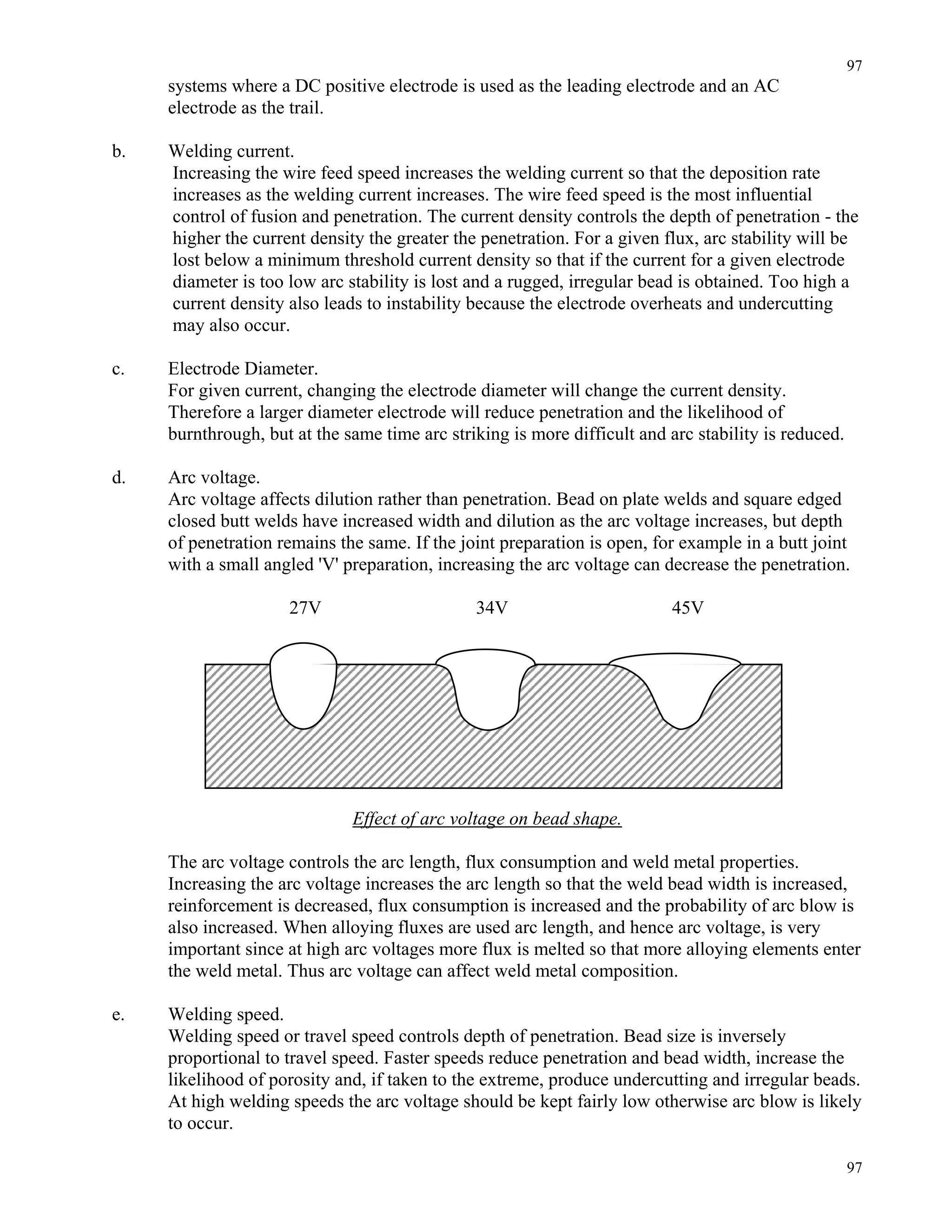 97
97
systems where a DC positive electrode is used as the leading electrode and an AC
electrode as the trail.
b. Welding current.
Increasing the wire feed speed increases the welding current so that the deposition rate
increases as the welding current increases. The wire feed speed is the most influential
control of fusion and penetration. The current density controls the depth of penetration - the
higher the current density the greater the penetration. For a given flux, arc stability will be
lost below a minimum threshold current density so that if the current for a given electrode
diameter is too low arc stability is lost and a rugged, irregular bead is obtained. Too high a
current density also leads to instability because the electrode overheats and undercutting
may also occur.
c. Electrode Diameter.
For given current, changing the electrode diameter will change the current density.
Therefore a larger diameter electrode will reduce penetration and the likelihood of
burnthrough, but at the same time arc striking is more difficult and arc stability is reduced.
d. Arc voltage.
Arc voltage affects dilution rather than penetration. Bead on plate welds and square edged
closed butt welds have increased width and dilution as the arc voltage increases, but depth
of penetration remains the same. If the joint preparation is open, for example in a butt joint
with a small angled 'V' preparation, increasing the arc voltage can decrease the penetration.
27V 34V 45V
Effect of arc voltage on bead shape.
The arc voltage controls the arc length, flux consumption and weld metal properties.
Increasing the arc voltage increases the arc length so that the weld bead width is increased,
reinforcement is decreased, flux consumption is increased and the probability of arc blow is
also increased. When alloying fluxes are used arc length, and hence arc voltage, is very
important since at high arc voltages more flux is melted so that more alloying elements enter
the weld metal. Thus arc voltage can affect weld metal composition.
e. Welding speed.
Welding speed or travel speed controls depth of penetration. Bead size is inversely
proportional to travel speed. Faster speeds reduce penetration and bead width, increase the
likelihood of porosity and, if taken to the extreme, produce undercutting and irregular beads.
At high welding speeds the arc voltage should be kept fairly low otherwise arc blow is likely
to occur.
 