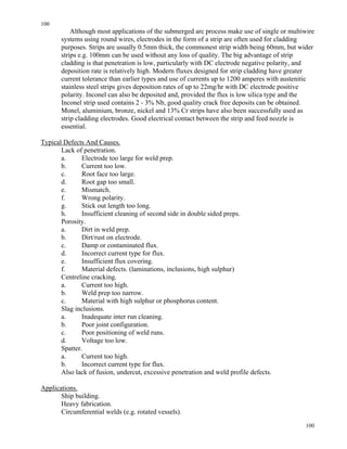 100
100
Although most applications of the submerged arc process make use of single or multiwire
systems using round wires, electrodes in the form of a strip are often used for cladding
purposes. Strips are usually 0.5mm thick, the commonest strip width being 60mm, but wider
strips e.g. 100mm can be used without any loss of quality. The big advantage of strip
cladding is that penetration is low, particularly with DC electrode negative polarity, and
deposition rate is relatively high. Modern fluxes designed for strip cladding have greater
current tolerance than earlier types and use of currents up to 1200 amperes with austenitic
stainless steel strips gives deposition rates of up to 22mg/hr with DC electrode positive
polarity. Inconel can also be deposited and, provided the flux is low silica type and the
Inconel strip used contains 2 - 3% Nb, good quality crack free deposits can be obtained.
Monel, aluminium, bronze, nickel and 13% Cr strips have also been successfully used as
strip cladding electrodes. Good electrical contact between the strip and feed nozzle is
essential.
Typical Defects And Causes.
Lack of penetration.
a. Electrode too large for weld prep.
b. Current too low.
c. Root face too large.
d. Root gap too small.
e. Mismatch.
f. Wrong polarity.
g. Stick out length too long.
h. Insufficient cleaning of second side in double sided preps.
Porosity.
a. Dirt in weld prep.
b. Dirt/rust on electrode.
c. Damp or contaminated flux.
d. Incorrect current type for flux.
e. Insufficient flux covering.
f. Material defects. (laminations, inclusions, high sulphur)
Centreline cracking.
a. Current too high.
b. Weld prep too narrow.
c. Material with high sulphur or phosphorus content.
Slag inclusions.
a. Inadequate inter run cleaning.
b. Poor joint configuration.
c. Poor positioning of weld runs.
d. Voltage too low.
Spatter.
a. Current too high.
b. Incorrect current type for flux.
Also lack of fusion, undercut, excessive penetration and weld profile defects.
Applications.
Ship building.
Heavy fabrication.
Circumferential welds (e.g. rotated vessels).
 