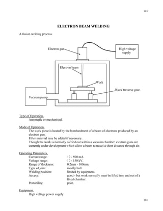 103
103
ELECTRON BEAM WELDING
A fusion welding process.
Electron gun High voltage
supply
Electron beam
Work
Work traverse gear.
Vacuum pump
Type of Operation.
Automatic or mechanised.
Mode of Operation.
The work piece is heated by the bombardment of a beam of electrons produced by an
electron gun.
Filler material may be added if necessary.
Though the work is normally carried out within a vacuum chamber, electron guns are
currently under development which allow a beam to travel a short distance through air.
Operating Parameters.
Current range: 10 - 500 mA.
Voltage range: 10 - 150 kV.
Range of thickness: 0.2mm - 100mm.
Type of joint: mostly butt.
Welding position: limited by equipment.
Access: good - but work normally must be lifted into and out of a
fixed chamber.
Portability: poor.
Equipment.
High voltage power supply.
 