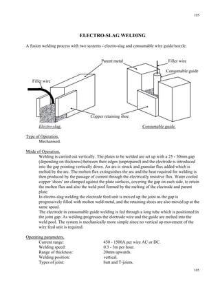 105
105
ELECTRO-SLAG WELDING
A fusion welding process with two systems - electro-slag and consumable wire guide/nozzle.
Parent metal Filler wire
Consumable guide
Filler wire
Copper retaining shoe
Electro-slag. Consumable guide.
Type of Operation.
Mechanised.
Mode of Operation.
Welding is carried out vertically. The plates to be welded are set up with a 25 - 50mm gap
(depending on thickness) between their edges (unprepared) and the electrode is introduced
into the gap pointing vertically down. An arc is struck and granular flux added which is
melted by the arc. The molten flux extinguishes the arc and the heat required for welding is
then produced by the passage of current through the electrically resistive flux. Water cooled
copper 'shoes' are clamped against the plate surfaces, covering the gap on each side, to retain
the molten flux and also the weld pool formed by the melting of the electrode and parent
plate.
In electro-slag welding the electrode feed unit is moved up the joint as the gap is
progressively filled with molten weld metal, and the retaining shoes are also moved up at the
same speed.
The electrode in consumable guide welding is fed through a long tube which is positioned in
the joint gap. As welding progresses the electrode wire and the guide are melted into the
weld pool. The system is mechanically more simple since no vertical up movement of the
wire feed unit is required.
Operating parameters.
Current range: 450 - 1500A per wire AC or DC.
Welding speed: 0.3 - 3m per hour.
Range of thickness: 20mm upwards.
Welding position: vertical.
Types of joint: butt and T-joints.
 