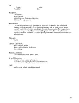 106
106
Access: poor.
Portability: fair.
Equipment.
Power source.
Wire feed unit.
Vertical traverse (for electro-slag only).
Water cooled copper shoes.
Consumables.
Electrode wires are similar to those used for submerged arc welding, and supplied on
standard spools weighing 25 - 75 kg. Consumable guides may be in the form of tubes or
specially made hollow sections according to the particular application. The composition of
both wires and guides must be chosen to suit the parent material and with reference to
required weld metal properties. Fluxes are specially formulated and resemble submerged arc
welding fluxes.
Materials.
Steels.
Typical Applications.
Thick pressure vessels.
Thick civil engineering fabrication.
Shipbuilding.
Overall Advantages.
Fast completion of joints in thick plate.
Overall Limitations.
Only for vertical or near vertical joints.
Welds have poor impact properties unless heat treated.
Safety.
Molten metal spillage must be considered.
 