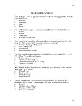107
107
MULTICHOICE PAPER ONE
1. When ‘hydrogen control’ is specified for a manual metal arc welding project the electrode
would normally be:
a. Cellulose
b. Iron oxide
c. Acid
d. Basic
2. You would certainly recognise a hydrogen controlled flux covered electrode from its:
a. Colour
b. Length
c. Trade name
d. BS639/AWS code letter
3. When manual metal arc welding is being carried out on an open construction site, which
group of welders are most likely to require continuous monitoring?
a. Concrete shuttering welding teams
b. Pipe welding teams
c. Plate welders
d. Plant maintenance welders
4. You notice manual metal arc electrodes, stripped of flux, are being used as filler wire for
TIG welding. You would object because:
a. It is too expensive
b. The wire would be too thick
c. The metal composition may be wrong
d. The wire is too short
5. When open site working, serious porosity in metal arc welds is brought to your attention.
What would you investigate?
a. Electrode type
b. Power plant type
c. Electrode storage
d. Day temperature
6. The steel composition in a structural contract is changed from 0.15% carbon 0.6%
manganese, to 0.2% carbon 1.2% manganese. This might influence the incidence of:
a. Porosity
b. Cracking in the weld area
c. Undercut for fillet welds
d. Lack of fusion defects
 