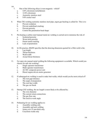 108
108
7. One of the following alloys is non-magnetic - which?
a. 4.0% chromium molybdenum
b. 12.0% chromium
c. Austenitic stainless steel
d. 9.0% nickel steel
8. When TIG welding austenitic stainless steel pipe, argon gas backing is called for. This is to:
a. Prevent oxidation
b. Prevent underbead cracking
c. Prevent porosity
d. Control the penetration bead shape
9. Pre-heating a carbon steel manual metal arc welding is carried out to minimise the risk of:
a. Scattered porosity
b. Worm hole porosity
c. Parent metal cracking
d. Lack of penetration
10. In UK practice, BS499 specifies that the drawing dimension quoted for a fillet weld is the:
a. Leg length
b. Throat thickness
c. Weld width
d. Actual throat thickness
11. For open site manual metal welding the following equipment is available. Which would you
choose for safe site working?
a. Single operator transformer
b. Multi operator transformers
c. AC/DC composite power unit
d. Diesel engine driven motor generator
12. If submerged arc welding is used to make butt welds, which would you be most critical of?
a. The root gap tolerance
b. The angle of preparation
c. The root face width
d. The gas cut finish
13. During CO2 welding, the arc length is most likely to be affected by:
a. The wire diameter
b. The current return connections
c. The gas flow rate
d. The torch to work angle
14. Preheating for arc welding applies to:
a. Assembly welding only
b. Assembly and tack welding
c. Joints over 25 mm thick only
d. Cruciform welds only
 