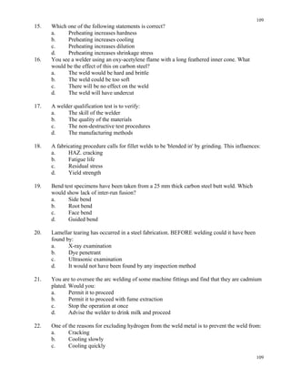 109
109
15. Which one of the following statements is correct?
a. Preheating increases hardness
b. Preheating increases cooling
c. Preheating increases dilution
d. Preheating increases shrinkage stress
16. You see a welder using an oxy-acetylene flame with a long feathered inner cone. What
would be the effect of this on carbon steel?
a. The weld would be hard and brittle
b. The weld could be too soft
c. There will be no effect on the weld
d. The weld will have undercut
17. A welder qualification test is to verify:
a. The skill of the welder
b. The quality of the materials
c. The non-destructive test procedures
d. The manufacturing methods
18. A fabricating procedure calls for fillet welds to be 'blended in' by grinding. This influences:
a. HAZ. cracking
b. Fatigue life
c. Residual stress
d. Yield strength
19. Bend test specimens have been taken from a 25 mm thick carbon steel butt weld. Which
would show lack of inter-run fusion?
a. Side bend
b. Root bend
c. Face bend
d. Guided bend
20. Lamellar tearing has occurred in a steel fabrication. BEFORE welding could it have been
found by:
a. X-ray examination
b. Dye penetrant
c. Ultrasonic examination
d. It would not have been found by any inspection method
21. You are to oversee the arc welding of some machine fittings and find that they are cadmium
plated. Would you:
a. Permit it to proceed
b. Permit it to proceed with fume extraction
c. Stop the operation at once
d. Advise the welder to drink milk and proceed
22. One of the reasons for excluding hydrogen from the weld metal is to prevent the weld from:
a. Cracking
b. Cooling slowly
c. Cooling quickly
 