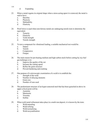 110
110
d. Expanding
23. When a metal regains its original shape when a stress acting upon it is removed, the metal is
said to have:
a. Ductility
b. Plasticity
c. Malleability
d. Elasticity
24. Proof stress is used when non-ferrous metals are undergoing tensile tests to determine the
equivalent:
a. Tenacity
b. Elasticity
c. Yield strength
d. Tensile strength
25. To test a component for vibrational loading, a suitable mechanical test would be:
a. Impact
b. Tensile
c. Compressive
d. Fatigue
26. The main reason for pre-heating medium and high carbon steels before cutting by oxy-fuel
gas technique is to:
a. Improve the quality of the cut
b. Increase the cutting speed
c. Refine the grain structure
d. Prevent hardening and cracking
27. One purpose of a microscopic examination of a weld is to establish the:
a. Strength of the weld
b. Number of alloying elements
c. Grain size
d. Number of runs used
28. The predominant structure of an hyper-eutectoid steel that has been quenched at above its
upper critical point will be:
a. Austenite
b. Martensite
c. Troostite
d. Sorbite
29. When weld metal refinement takes place in a multi-run deposit, it is known by the term:
a. Weld annealing
b. Weld refining
c. Weld normalising
d. Weld recrystallisation
 