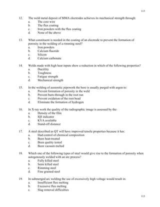 113
113
12. The weld metal deposit of MMA electrodes achieves its mechanical strength through:
a. The core wire
b. The flux coating
c. Iron powders with the flux coating
d. None of the above
13. What constituent is needed in the coating of an electrode to prevent the formation of
porosity in the welding of a rimming steel?
a. Iron powders
b. Calcium fluoride
c. Silicon
d. Calcium carbonate
14. Welds made with high heat inputs show a reduction in which of the following properties?
a. Ductility
b. Toughness
c. Fatigue strength
d. Mechanical strength
15. In the welding of austenitic pipework the bore is usually purged with argon to:
a. Prevent formation of porosity in the weld
b. Prevent burn-through in the root run
c. Prevent oxidation of the root bead
d. Eliminate the formation of hydrogen
16. In X-ray work the quality of the radiographic image is assessed by the:
a. Density of the film
b. IQI indicator
c. KVA available
d. Stand-off distance
17. A steel described as QT will have improved tensile properties because it has:
a. Had control of chemical composition
b. Been heat-treated
c. Been quality tested
d. Been vacuum melted
18. Which one of the following types of steel would give rise to the formation of porosity when
autogenously welded with an arc process?
a. Fully killed steel
b. Semi killed steel
c. Rimming steel
d. Fine grained steel
19. In submerged arc welding the use of excessively high voltage would result in:
a. Insufficient flux melting
b. Excessive flux melting
c. Slag removal difficulties
 