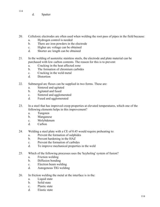 114
114
d. Spatter
20. Cellulosic electrodes are often used when welding the root pass of pipes in the field because:
a. Hydrogen control is needed
b. There are iron powders in the electrode
c. Higher arc voltage can be obtained
d. Shorter arc length can be obtained
21. In the welding of austenitic stainless steels, the electrode and plate material can be
purchased with low carbon contents. The reason for this is to prevent:
a. Cracking in the heat affected zone
b. The formation of chromium carbides
c. Cracking in the weld metal
d. Distortion
22. Submerged arc fluxes can be supplied in two forms. These are:
a. Sintered and agitated
b. Agitated and fused
c. Sintered and agglomerated
d. Fused and agglomerated
23. In a steel that has improved creep properties at elevated temperatures, which one of the
following elements helps in this improvement?
a. Tungsten
b. Manganese
c. Molybdenum
d. Carbon
24. Welding a steel plate with a CE of 0.45 would require preheating to:
a. Prevent the formation of sulphides
b. Prevent hardening in the HAZ
c. Prevent the formation of carbides
d. To improve mechanical properties in the weld
25. Which of the following processes uses the 'keyholing' system of fusion?
a. Friction welding
b. Diffusion bonding
c. Electron beam welding
d. Autogenous TIG welding
26. In friction welding the metal at the interface is in the:
a. Liquid state
b. Solid state
c. Plastic state
d. Elastic state
 