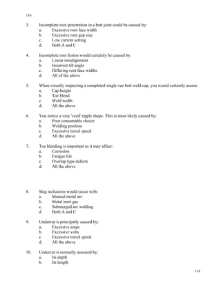 116
116
3. Incomplete root penetration in a butt joint could be caused by:
a. Excessive root face width
b. Excessive root gap size
c. Low current setting
d. Both A and C
4. Incomplete root fusion would certainly be caused by:
a. Linear misalignment
b. Incorrect tilt angle
c. Differing root face widths
d. All of the above
5. When visually inspecting a completed single vee butt weld cap, you would certainly assess:
a. Cap height
b. Toe blend
c. Weld width
d. All the above
6. You notice a very 'veed' ripple shape. This is most likely caused by:
a. Poor consumable choice
b. Welding position
c. Excessive travel speed
d. All the above
7. Toe blending is important as it may affect:
a. Corrosion
b. Fatigue life
c. Overlap type defects
d. All the above
8. Slag inclusions would occur with:
a. Manual metal arc
b. Metal inert gas
c. Submerged arc welding
d. Both A and C
9. Undercut is principally caused by:
a. Excessive amps
b. Excessive volts
c. Excessive travel speed
d. All the above
10. Undercut is normally assessed by:
a. Its depth
b. Its length
 