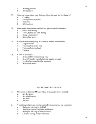 119
119
c. Welding position
d. All the above
27. Flame cut preparations may, during welding, increase the likelihood of:
a. Cracking
b. Misalignment problems
c. Inclusions
d. All the above
28. Macroscopic examination requires any specimen to be inspected:
a. Once, after etching
b. Twice, before and after etching
c. Using a microscope
d. None of the above
29. Which of the following may be classed as a more serious defect:
a. Slag inclusions
b. Fusion defects (inter-run)
c. Fusion defects (surface)
d. Porosity
30. A code of practice is:
a. A standard for workmanship only
b. A set of rules for manufacturing a specific product
c. Levels of acceptability of a weldment
d. None of the above
MULTICHOICE PAPER FOUR
1. Movement of the arc in MMA welding by magnetic forces is called:
a. Arc deviation
b. Arc misalignment
c. Arc blow
d. Arc eye
2. A metallurgical problem most associated with submerged arc welding is:
a. Hydrogen cracking in the HAZ
b. Solidification cracking in the weld metal
c. Hydrogen cracking in the weld metal
d. Lamellar tearing in the weld metal
 