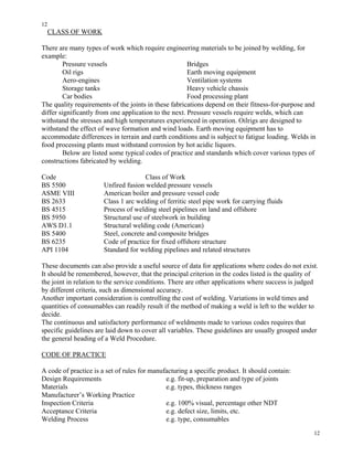 12
12
CLASS OF WORK
There are many types of work which require engineering materials to be joined by welding, for
example:
Pressure vessels Bridges
Oil rigs Earth moving equipment
Aero-engines Ventilation systems
Storage tanks Heavy vehicle chassis
Car bodies Food processing plant
The quality requirements of the joints in these fabrications depend on their fitness-for-purpose and
differ significantly from one application to the next. Pressure vessels require welds, which can
withstand the stresses and high temperatures experienced in operation. Oilrigs are designed to
withstand the effect of wave formation and wind loads. Earth moving equipment has to
accommodate differences in terrain and earth conditions and is subject to fatigue loading. Welds in
food processing plants must withstand corrosion by hot acidic liquors.
Below are listed some typical codes of practice and standards which cover various types of
constructions fabricated by welding.
Code Class of Work
BS 5500 Unfired fusion welded pressure vessels
ASME VIII American boiler and pressure vessel code
BS 2633 Class 1 arc welding of ferritic steel pipe work for carrying fluids
BS 4515 Process of welding steel pipelines on land and offshore
BS 5950 Structural use of steelwork in building
AWS D1.1 Structural welding code (American)
BS 5400 Steel, concrete and composite bridges
BS 6235 Code of practice for fixed offshore structure
API 1104 Standard for welding pipelines and related structures
These documents can also provide a useful source of data for applications where codes do not exist.
It should be remembered, however, that the principal criterion in the codes listed is the quality of
the joint in relation to the service conditions. There are other applications where success is judged
by different criteria, such as dimensional accuracy.
Another important consideration is controlling the cost of welding. Variations in weld times and
quantities of consumables can readily result if the method of making a weld is left to the welder to
decide.
The continuous and satisfactory performance of weldments made to various codes requires that
specific guidelines are laid down to cover all variables. These guidelines are usually grouped under
the general heading of a Weld Procedure.
CODE OF PRACTICE
A code of practice is a set of rules for manufacturing a specific product. It should contain:
Design Requirements e.g. fit-up, preparation and type of joints
Materials e.g. types, thickness ranges
Manufacturer’s Working Practice
Inspection Criteria e.g. 100% visual, percentage other NDT
Acceptance Criteria e.g. defect size, limits, etc.
Welding Process e.g. type, consumables
 
