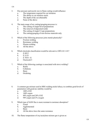 120
120
3. Oxy pressure and nozzle size in flame cutting would influence:
a. The temperature required for cut initiation
b. The ability to cut stainless steels
c. The depth of the cut obtainable
d. None of the above
4. The main usage of arc cutting/gouging processes is:
a. The cutting of single bevel preparations
b. The removal of deposited welds
c. The cutting of single U type preparations
d. The cutting/gouging of non-ferrous materials only
5. Which of the following processes joins metals plastically?
a. Friction welding
b. Resistance welding
c. Plasma welding
d. All the above
6. Which electrode classification would be relevant to AWS A5.1-81?
a. E 6013
b. E 5133
c. E 7018 - G
d. Fleetweld 5
7. Which of the following coatings is associated with stove welding?
a. Rutile
b. Cellulosic
c. Basic
d. Oxidising
8. A common gas mixture used in MIG welding nickel alloys, to combine good levels of
penetration with good arc stability would be:
a. 100% CO2
b. 100% argon
c. 80% argon and 20% CO2
d. 98% argon and 2% oxygen
9. Which type of SAW flux is more resistant to moisture absorption?
a. Fused
b. Agglomerated
c. Basic
d. All the above have the same resistance
10. The flame temperature of oxy/acetylene mixture gas is given as:
 
