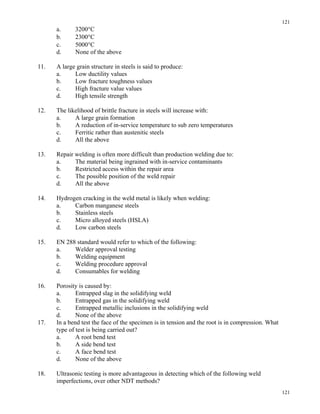 121
121
a. 3200°C
b. 2300°C
c. 5000°C
d. None of the above
11. A large grain structure in steels is said to produce:
a. Low ductility values
b. Low fracture toughness values
c. High fracture value values
d. High tensile strength
12. The likelihood of brittle fracture in steels will increase with:
a. A large grain formation
b. A reduction of in-service temperature to sub zero temperatures
c. Ferritic rather than austenitic steels
d. All the above
13. Repair welding is often more difficult than production welding due to:
a. The material being ingrained with in-service contaminants
b. Restricted access within the repair area
c. The possible position of the weld repair
d. All the above
14. Hydrogen cracking in the weld metal is likely when welding:
a. Carbon manganese steels
b. Stainless steels
c. Micro alloyed steels (HSLA)
d. Low carbon steels
15. EN 288 standard would refer to which of the following:
a. Welder approval testing
b. Welding equipment
c. Welding procedure approval
d. Consumables for welding
16. Porosity is caused by:
a. Entrapped slag in the solidifying weld
b. Entrapped gas in the solidifying weld
c. Entrapped metallic inclusions in the solidifying weld
d. None of the above
17. In a bend test the face of the specimen is in tension and the root is in compression. What
type of test is being carried out?
a. A root bend test
b. A side bend test
c. A face bend test
d. None of the above
18. Ultrasonic testing is more advantageous in detecting which of the following weld
imperfections, over other NDT methods?
 