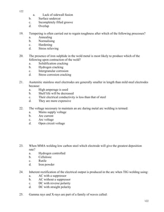 122
122
a. Lack of sidewall fusion
b. Surface undercut
c. Incompletely filled groove
d. Overlap
19. Tempering is often carried out to regain toughness after which of the following processes?
a. Annealing
b. Normalising
c. Hardening
d. Stress relieving
20. The presence of iron sulphide in the weld metal is most likely to produce which of the
following upon contraction of the weld?
a. Solidification cracking
b. Hydrogen cracking
c. Intergranular corrosion
d. Stress corrosion cracking
21. Austenitic stainless steel electrodes are generally smaller in length than mild steel electrodes
because:
a. High amperage is used
b. Shelf life will be decreased
c. Their electrical conductivity is less than that of steel
d. They are more expensive
22. The voltage necessary to maintain an arc during metal arc welding is termed:
a. Mains supply voltage
b. Arc current
c. Arc voltage
d. Open circuit voltage
23. When MMA welding low carbon steel which electrode will give the greatest deposition
rate?
a. Hydrogen controlled
b. Cellulosic
c. Rutile
d. Iron powder
24. Inherent rectification of the electrical output is produced in the arc when TIG welding using:
a. AC with a suppressor
b. AC without a suppressor
c. DC with reverse polarity
d. DC with straight polarity
25. Gamma rays and X-rays are part of a family of waves called:
 