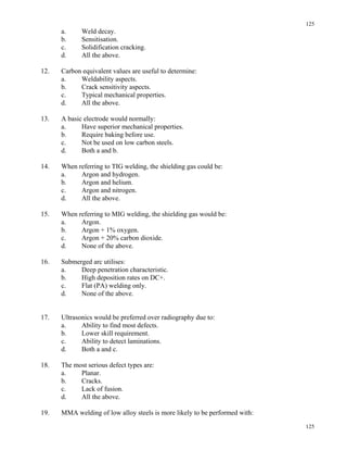 125
125
a. Weld decay.
b. Sensitisation.
c. Solidification cracking.
d. All the above.
12. Carbon equivalent values are useful to determine:
a. Weldability aspects.
b. Crack sensitivity aspects.
c. Typical mechanical properties.
d. All the above.
13. A basic electrode would normally:
a. Have superior mechanical properties.
b. Require baking before use.
c. Not be used on low carbon steels.
d. Both a and b.
14. When referring to TIG welding, the shielding gas could be:
a. Argon and hydrogen.
b. Argon and helium.
c. Argon and nitrogen.
d. All the above.
15. When referring to MIG welding, the shielding gas would be:
a. Argon.
b. Argon + 1% oxygen.
c. Argon + 20% carbon dioxide.
d. None of the above.
16. Submerged arc utilises:
a. Deep penetration characteristic.
b. High deposition rates on DC+.
c. Flat (PA) welding only.
d. None of the above.
17. Ultrasonics would be preferred over radiography due to:
a. Ability to find most defects.
b. Lower skill requirement.
c. Ability to detect laminations.
d. Both a and c.
18. The most serious defect types are:
a. Planar.
b. Cracks.
c. Lack of fusion.
d. All the above.
19. MMA welding of low alloy steels is more likely to be performed with:
 