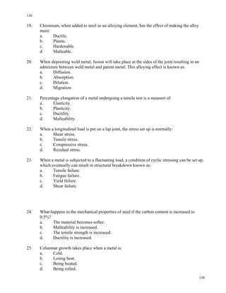 130
130
19. Chromium, when added to steel as an alloying element, has the effect of making the alloy
more:
a. Ductile.
b. Plastic.
c. Hardenable.
d. Malleable.
20. When depositing weld metal, fusion will take place at the sides of the joint resulting in an
admixture between weld metal and parent metal. This alloying effect is known as:
a. Diffusion.
b. Absorption.
c. Dilution.
d. Migration.
21. Percentage elongation of a metal undergoing a tensile test is a measure of:
a. Elasticity.
b. Plasticity.
c. Ductility.
d. Malleability.
22. When a longitudinal load is put on a lap joint, the stress set up is normally:
a. Shear stress.
b. Tensile stress.
c. Compressive stress.
d. Residual stress.
23. When a metal is subjected to a fluctuating load, a condition of cyclic stressing can be set up,
which eventually can result in structural breakdown known as:
a. Tensile failure.
b. Fatigue failure.
c. Yield failure.
d. Shear failure.
24. What happens to the mechanical properties of steel if the carbon content is increased to
0.5%?
a. The material becomes softer.
b. Malleability is increased.
c. The tensile strength is increased.
d. Ductility is increased.
25. Columnar growth takes place when a metal is:
a. Cold.
b. Losing heat.
c. Being heated.
d. Being rolled.
 
