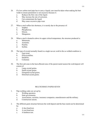 131
131
26. If a low carbon steel pipe has to carry a liquid, care must be taken when making the butt
welds to ensure penetration is not excessive because it:
a. Reduces the flow rate of the liquid.
b. May increase the rate of corrosion.
c. Can contaminate the liquid.
d. May cause excessive pipe wear.
27. When a steel suffers hot shortness, it is mostly due to the presence of:
a. Sulphur.
b. Phosphorous.
c. Silicon.
d. Manganese.
28. When a steel is heated to above its upper critical temperature, the structure produced is:
a. Martensite.
b. Austenite.
c. Pearlite.
d. Sorbite.
29. The type of crystal normally found in a single run arc weld in the as welded condition is:
a. Equi-axed.
b. Polycrystalline.
c. Dendritic.
d. Columnar.
30. The first sub-zone in the heat affected zone of the parent metal nearest the weld deposit will
consist of:
a. Large crystal grains.
b. Small crystal grains.
c. Elongated crystal grains.
d. Distorted crystal grains.
MULTICHOICE PAPER SEVEN
1. Pipe welding codes are set up by:
a. Welding operators.
b. State governments.
c. Associations, societies, insurance companies, manufacturers and the military.
d. Construction unions.
2. The different grain structure between the weld deposit and the base metal can be determined
by:
a. A face bend test.
b. A root bend test.
c. A hardness test.
 