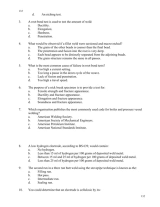132
132
d. An etching test.
3. A root bend test is used to test the amount of weld:
a. Ductility.
b. Elongation.
c. Hardness.
d. Penetration.
4. What would be observed if a fillet weld were sectioned and macro-etched?
a. The grain of the other beads is coarser than the final bead.
b. The penetration and fusion into the root is very deep.
c. Each bead appears to be distinctly separated from the adjoining beads.
d. The grain structure remains the same in all passes.
5. What is the most common cause of failure in root bend tests?
a. Too high a current setting.
b. Too long a pause in the down cycle of the weave.
c. Lack of fusion and penetration.
d. Too high a travel speed.
6. The purpose of a nick break specimen is to provide a test for:
a. Tensile strength and fracture appearance.
b. Ductility and fracture appearance.
c. Elongation and fracture appearance.
d. Soundness and fracture appearance.
7. Which organisation publishes the most commonly used code for boiler and pressure vessel
welding?
a. American Welding Society.
b. American Society of Mechanical Engineers.
c. American Petroleum Institute.
d. American National Standards Institute.
8. A low hydrogen electrode, according to BS 639, would contain:
a. No hydrogen.
b. Less than 15 ml of hydrogen per 100 grams of deposited weld metal.
c. Between 15 ml and 25 ml of hydrogen per 100 grams of deposited weld metal.
d. Less than 25 ml of hydrogen per 100 grams of deposited weld metal.
9. The second run in a three run butt weld using the stovepipe technique is known as the:
a. Filling run.
b. Hot pass.
c. Intermediate run.
d. Sealing run.
10. You could determine that an electrode is cellulosic by its:
 