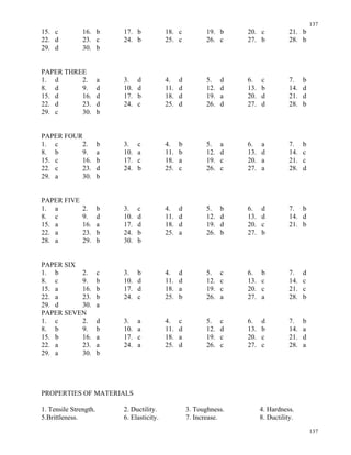 137
137
15. c 16. b 17. b 18. c 19. b 20. c 21. b
22. d 23. c 24. b 25. c 26. c 27. b 28. b
29. d 30. b
PAPER THREE
1. d 2. a 3. d 4. d 5. d 6. c 7. b
8. d 9. d 10. d 11. d 12. d 13. b 14. d
15. d 16. d 17. b 18. d 19. a 20. d 21. d
22. d 23. d 24. c 25. d 26. d 27. d 28. b
29. c 30. b
PAPER FOUR
1. c 2. b 3. c 4. b 5. a 6. a 7. b
8. b 9. a 10. a 11. b 12. d 13. d 14. c
15. c 16. b 17. c 18. a 19. c 20. a 21. c
22. c 23. d 24. b 25. c 26. c 27. a 28. d
29. a 30. b
PAPER FIVE
1. a 2. b 3. c 4. d 5. b 6. d 7. b
8. c 9. d 10. d 11. d 12. d 13. d 14. d
15. a 16. a 17. d 18. d 19. d 20. c 21. b
22. a 23. b 24. b 25. a 26. b 27. b
28. a 29. b 30. b
PAPER SIX
1. b 2. c 3. b 4. d 5. c 6. b 7. d
8. c 9. b 10. d 11. d 12. c 13. c 14. c
15. a 16. b 17. d 18. a 19. c 20. c 21. c
22. a 23. b 24. c 25. b 26. a 27. a 28. b
29. d 30. a
PAPER SEVEN
1. c 2. d 3. a 4. c 5. c 6. d 7. b
8. b 9. b 10. a 11. d 12. d 13. b 14. a
15. b 16. a 17. c 18. a 19. c 20. c 21. d
22. a 23. a 24. a 25. d 26. c 27. c 28. a
29. a 30. b
PROPERTIES OF MATERIALS
1. Tensile Strength. 2. Ductility. 3. Toughness. 4. Hardness.
5.Brittleness. 6. Elasticity. 7. Increase. 8. Ductility.
 