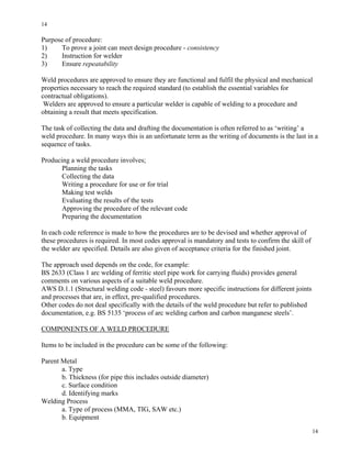 14
14
Purpose of procedure:
1) To prove a joint can meet design procedure - consistency
2) Instruction for welder
3) Ensure repeatability
Weld procedures are approved to ensure they are functional and fulfil the physical and mechanical
properties necessary to reach the required standard (to establish the essential variables for
contractual obligations).
Welders are approved to ensure a particular welder is capable of welding to a procedure and
obtaining a result that meets specification.
The task of collecting the data and drafting the documentation is often referred to as ‘writing’ a
weld procedure. In many ways this is an unfortunate term as the writing of documents is the last in a
sequence of tasks.
Producing a weld procedure involves;
Planning the tasks
Collecting the data
Writing a procedure for use or for trial
Making test welds
Evaluating the results of the tests
Approving the procedure of the relevant code
Preparing the documentation
In each code reference is made to how the procedures are to be devised and whether approval of
these procedures is required. In most codes approval is mandatory and tests to confirm the skill of
the welder are specified. Details are also given of acceptance criteria for the finished joint.
The approach used depends on the code, for example:
BS 2633 (Class 1 arc welding of ferritic steel pipe work for carrying fluids) provides general
comments on various aspects of a suitable weld procedure.
AWS D.1.1 (Structural welding code - steel) favours more specific instructions for different joints
and processes that are, in effect, pre-qualified procedures.
Other codes do not deal specifically with the details of the weld procedure but refer to published
documentation, e.g. BS 5135 ‘process of arc welding carbon and carbon manganese steels’.
COMPONENTS OF A WELD PROCEDURE
Items to be included in the procedure can be some of the following:
Parent Metal
a. Type
b. Thickness (for pipe this includes outside diameter)
c. Surface condition
d. Identifying marks
Welding Process
a. Type of process (MMA, TIG, SAW etc.)
b. Equipment
 