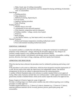 15
15
c. Make, brand, type of welding consumables
d. When appropriate, the temperature and time adopted for drying and baking of electrodes
And / or consumables
Joint Design
a. Welding position
b. Edge preparation
c. Method of cleaning, degreasing etc.
d. Fit up of joint
e. Jigging or tacking procedure
f. Type of backing
Welding Position
a. Whether shop or site weld
b. Arrangement of runs and weld sequence
c. Filler material, composition and size (diameter)
d. Welding variables - voltage, current, travel speed
e. Weld size
f. Back gouging
g. Any specific features, e.g. heat input control, run-out length
Thermal Treatment
a. Preheat and interpass temperatures including method and control
b. Post weld treatment including method and control
ESSENTIAL VARIABLES
An essential variable is a variable that will influence or change the mechanical or metallurgical
properties of the welded joint - changes affecting the procedure approval. Any change in an
essential variable requires a new welding procedure specification (WPS).
Essential variables include: wall thickness, joint design, process, materials, consumables, welding
position, direction, heat input (voltage, amperage, and travel speed), heat treatment.
APPROVING THE PROCEDURE
When the data has been collected, the procedure must be validated by producing and testing a trail
weld.
If the procedure is to be used on a fabrication, which has been designed to meet the requirements of
a code, the test weld is done under the supervision of an independent witness. The detailed
arrangements for the test are subject to agreement between the contracting parties.
A number of British Standards make cross-reference to another standard which covers approval
testing. Other codes of practice include their own weld procedure / welder approval information. In
general they include a standard format, which can be used to report the results of an approval test.
Range of approval. (Extent of approval, scope of approval)
Provides a working range over which certain variables may alter without requiring a new welding
procedure or welder approval.
Variables include thickness (e.g. 1/2 down to 2x above), diameter (e.g. 1/2 down to 1/2 above)
materials (different materials can be covered), position, process, parent plate group, and
consumables.
 