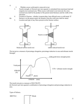 22
22
2. Whether excess weld metal is removed or not.
3. Tensile strength, in Newton's per mm squared, is calculated from maximum load and
original cross sectional area. When excess weld metal is not removed, the cross
sectional area shall be the product of the parent metal thickness and the width of the
specimen.
4. Location of fracture - whether in parent plate, heat affected zone or weld metal. If
the fracture is in the parent metal, the distance from the weld zone shall be stated.
5. Location and type of any flaws present on the fracture surface.
Load load
Notch in weld
Load load
Reduced section tensile test radius reduced tensile test
The test gives a measure of percentage elongation, percentage reduction in area and ultimate tensile
Strength.
UTS (yield stress strength point)
Yield point
UTS = ultimate tensile strength
STRAIN
(N)
Elastic plastic
STRESS (mm)
The tensile test gives a measure of DUCTILITY.
(In Newton's per mm squared a combination of percentage elongation and percentage reduction in
area.
Types of failures.
BRITTLE Break
 