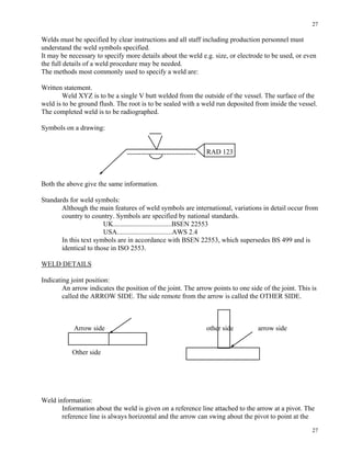 27
27
Welds must be specified by clear instructions and all staff including production personnel must
understand the weld symbols specified.
It may be necessary to specify more details about the weld e.g. size, or electrode to be used, or even
the full details of a weld procedure may be needed.
The methods most commonly used to specify a weld are:
Written statement.
Weld XYZ is to be a single V butt welded from the outside of the vessel. The surface of the
weld is to be ground flush. The root is to be sealed with a weld run deposited from inside the vessel.
The completed weld is to be radiographed.
Symbols on a drawing:
RAD 123
Both the above give the same information.
Standards for weld symbols:
Although the main features of weld symbols are international, variations in detail occur from
country to country. Symbols are specified by national standards.
UK..................................BSEN 22553
USA................................AWS 2.4
In this text symbols are in accordance with BSEN 22553, which supersedes BS 499 and is
identical to those in ISO 2553.
WELD DETAILS
Indicating joint position:
An arrow indicates the position of the joint. The arrow points to one side of the joint. This is
called the ARROW SIDE. The side remote from the arrow is called the OTHER SIDE.
Arrow side other side arrow side
Other side
Weld information:
Information about the weld is given on a reference line attached to the arrow at a pivot. The
reference line is always horizontal and the arrow can swing about the pivot to point at the
 