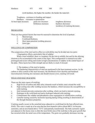 39
39
Hardness 475 450 300 275
(with hardness, the higher the number, the harder the material)
Toughness - resistance to bending and impact
Hardness - resistance to penetration
As heat input increases: grain size increases toughness decreases
brittleness increases hardness decreases
incidence of cracking decreases
PREHEATING
There are four general factors that must be assessed to determine the level of preheat.
1. Material type.
2. Combined thickness.
3. Heat input potential (welding process).
4. Joint type.
INFLUENCE OF COMPOSITION
The composition of the steel and its effect on weld-ability may be divided into two parts:
1.Segregation effects, particularly that of sulphur.
When a steel solidifies, there is a tendency for the iron to solidify fast and for the alloying
elements to be accumulated in the centre of the ingot. This configuration is retained even after
prolonged and severe rolling and results in high concentrations of sulphur in the central layers of
the plate. These layers have little strength and are likely to crack if stressed.
2. The tendency of the steel to harden.
The hardening characteristics of steel are mentioned in the heat treatment section. As the
carbon or alloy content of the steel increases, the likelihood of low ductility and hardened
microstructures forming also increases and should stresses exist, cracking will result.
WELD AND HAZ CRACKING
These are the main causes of cracking:
a. High levels of carbon and other alloy elements result in brittle zones around the weld.
b. High cooling rates after welding increase the hardness, which increases the susceptibility to
cold cracking.
c. Joint restraint prevents contraction after welding, which can lead to internal cracking.
d. Hydrogen in the weld bead can lead to hydrogen induced cold cracking.
e. Contaminants like sulphur and phosphorus cause segregation or solidification cracking.
f. Lamellar tearing caused by inclusions layering during rolling resulting in deterioration of
the through-thickness properties.
Cracking usually occurs in the unmelted areas adjacent to a weld bead (in the heat affected zone,
HAZ). This zone is made up of an area that has been heated to above about 800°C (to become
austenite), and an area heated above 723°C (and partially transformed). The fully austenitic region
just adjacent to the fusion zone is often the most brittle area of the weld due to the grain growth that
has occurred while the metal was at this temperature. The grain size gradually decreases moving
 