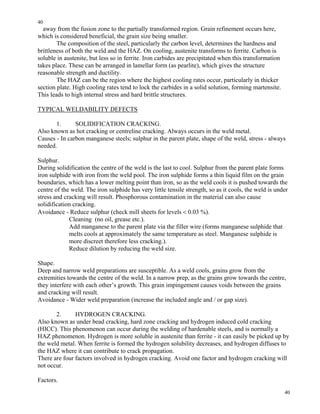 40
40
away from the fusion zone to the partially transformed region. Grain refinement occurs here,
which is considered beneficial, the grain size being smaller.
The composition of the steel, particularly the carbon level, determines the hardness and
brittleness of both the weld and the HAZ. On cooling, austenite transforms to ferrite. Carbon is
soluble in austenite, but less so in ferrite. Iron carbides are precipitated when this transformation
takes place. These can be arranged in lamellar form (as pearlite), which gives the structure
reasonable strength and ductility.
The HAZ can be the region where the highest cooling rates occur, particularly in thicker
section plate. High cooling rates tend to lock the carbides in a solid solution, forming martensite.
This leads to high internal stress and hard brittle structures.
TYPICAL WELDABILITY DEFECTS
1. SOLIDIFICATION CRACKING.
Also known as hot cracking or centreline cracking. Always occurs in the weld metal.
Causes - In carbon manganese steels; sulphur in the parent plate, shape of the weld, stress - always
needed.
Sulphur.
During solidification the centre of the weld is the last to cool. Sulphur from the parent plate forms
iron sulphide with iron from the weld pool. The iron sulphide forms a thin liquid film on the grain
boundaries, which has a lower melting point than iron, so as the weld cools it is pushed towards the
centre of the weld. The iron sulphide has very little tensile strength, so as it cools, the weld is under
stress and cracking will result. Phosphorous contamination in the material can also cause
solidification cracking.
Avoidance - Reduce sulphur (check mill sheets for levels < 0.03 %).
Cleaning (no oil, grease etc.).
Add manganese to the parent plate via the filler wire (forms manganese sulphide that
melts cools at approximately the same temperature as steel. Manganese sulphide is
more discreet therefore less cracking.).
Reduce dilution by reducing the weld size.
Shape.
Deep and narrow weld preparations are susceptible. As a weld cools, grains grow from the
extremities towards the centre of the weld. In a narrow prep, as the grains grow towards the centre,
they interfere with each other’s growth. This grain impingement causes voids between the grains
and cracking will result.
Avoidance - Wider weld preparation (increase the included angle and / or gap size).
2. HYDROGEN CRACKING.
Also known as under bead cracking, hard zone cracking and hydrogen induced cold cracking
(HICC). This phenomenon can occur during the welding of hardenable steels, and is normally a
HAZ phenomenon. Hydrogen is more soluble in austenite than ferrite - it can easily be picked up by
the weld metal. When ferrite is formed the hydrogen solubility decreases, and hydrogen diffuses to
the HAZ where it can contribute to crack propagation.
There are four factors involved in hydrogen cracking. Avoid one factor and hydrogen cracking will
not occur.
Factors.
 