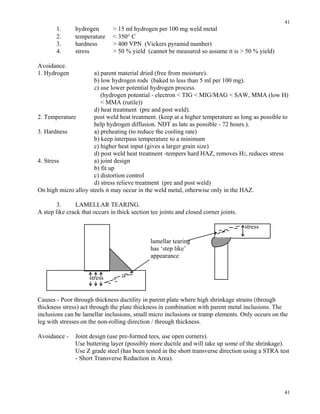 41
41
1. hydrogen > 15 ml hydrogen per 100 mg weld metal
2. temperature < 350° C
3. hardness > 400 VPN (Vickers pyramid number)
4. stress > 50 % yield (cannot be measured so assume it is > 50 % yield)
Avoidance.
1. Hydrogen a) parent material dried (free from moisture).
b) low hydrogen rods (baked to less than 5 ml per 100 mg).
c) use lower potential hydrogen process.
(hydrogen potential - electron < TIG < MIG/MAG < SAW, MMA (low H)
< MMA (rutile))
d) heat treatment (pre and post weld).
2. Temperature post weld heat treatment. (keep at a higher temperature as long as possible to
help hydrogen diffusion. NDT as late as possible - 72 hours.).
3. Hardness a) preheating (to reduce the cooling rate)
b) keep interpass temperature to a minimum
c) higher heat input (gives a larger grain size)
d) post weld heat treatment -tempers hard HAZ, removes H2, reduces stress
4. Stress a) joint design
b) fit up
c) distortion control
d) stress relieve treatment (pre and post weld)
On high micro alloy steels it may occur in the weld metal, otherwise only in the HAZ.
3. LAMELLAR TEARING.
A step like crack that occurs in thick section tee joints and closed corner joints.
stress
lamellar tearing
has ‘step like’
appearance
stress
Causes - Poor through thickness ductility in parent plate where high shrinkage strains (through
thickness stress) act through the plate thickness in combination with parent metal inclusions. The
inclusions can be lamellar inclusions, small micro inclusions or tramp elements. Only occurs on the
leg with stresses on the non-rolling direction / through thickness.
Avoidance - Joint design (use pre-formed tees, use open corners).
Use buttering layer (possibly more ductile and will take up some of the shrinkage).
Use Z grade steel (has been tested in the short transverse direction using a STRA test
- Short Transverse Reduction in Area).
 