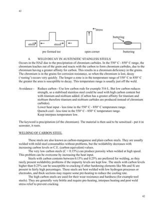 42
42
stress
buttering
stress stress
pre formed tee open corner buttering
4. WELD DECAY IN AUSTENITIC STAINLESS STEELS
Occurs in the HAZ due to the precipitation of chromium carbides. In the 550° C - 850° C range, the
chromium leaches out of the grain and reacts with the carbon to form chromium carbides, due to the
chromium having a greater affinity for carbon. This results in a chromium deficiency in the grains.
The chromium is in the grains for corrosion resistance, so when the chromium is lost, decay
(‘rusting’) occurs very quickly. The longer a zone is in the temperature range of 550° C to 850° C
the greater the area is susceptible to decay. This temperature range is usually just off the weld.
Avoidance - Reduce carbon - Use low carbon rods for example 316 L. But low carbon reduces
strength, so a stabilised stainless steel could be used with high carbon content but
with titanium and niobium added. (Carbon has a greater affinity for titanium and
niobium therefore titanium and niobium carbides are produced instead of chromium
carbides).
Lower heat input - less time in the 550° C - 850° C temperature range.
Quench cool - less time in the 550° C - 850° C temperature range.
Keep interpass temperature low.
The keyword is precipitation (of the chromium). The material is then said to be sensitised - put it in
seawater, it rusts.
WELDING OF CARBON STEEL
These steels are also known as carbon-manganese and plain carbon steels. They are usually
welded with mild steel consumables without problems, but the weldability decreases with
increasing carbon levels or C.E. (carbon equivalent) values.
The very low carbon steels (C < 0.15%) can produce porosity when welded at high speed.
This problem can be overcome by increasing the heat input.
Steels with carbon contents between 0.15% and 0.25% are preferred for welding, as they
rarely present weldability problems if the impurity levels are kept low. The steels with carbon levels
higher than 0.25% can be susceptible to cracking if other hardening elements like Mn and Si are
present in fairly high percentages. These steels are best welded with low hydrogen processes or
electrodes, and thick sections may require some pre-heating to reduce the cooling rate.
The high carbon steels are used for their wear resistance and hardness (for example tool
steels). They are generally very brittle and require pre-heating, interpass heating and post weld
stress relief to prevent cracking.
 