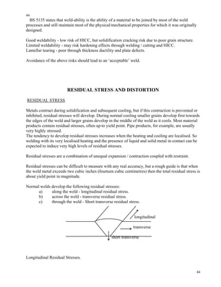 44
44
BS 5135 states that weld-ability is the ability of a material to be joined by most of the weld
processes and still maintain most of the physical/mechanical properties for which it was originally
designed.
Good weldability - low risk of HICC, but solidification cracking risk due to poor grain structure.
Limited weldability - may risk hardening effects through welding / cutting and HICC.
Lamellar tearing - poor through thickness ductility and plate defects.
Avoidance of the above risks should lead to an ‘acceptable’ weld.
RESIDUAL STRESS AND DISTORTION
RESIDUAL STRESS
Metals contract during solidification and subsequent cooling, but if this contraction is prevented or
inhibited, residual stresses will develop. During normal cooling smaller grains develop first towards
the edges of the weld and larger grains develop in the middle of the weld as it cools. Most material
products contain residual stresses, often up to yield point. Pipe products, for example, are usually
very highly stressed.
The tendency to develop residual stresses increases when the heating and cooling are localised. So
welding with its very localised heating and the presence of liquid and solid metal in contact can be
expected to induce very high levels of residual stresses.
Residual stresses are a combination of unequal expansion / contraction coupled with restraint.
Residual stresses can be difficult to measure with any real accuracy, but a rough guide is that when
the weld metal exceeds two cubic inches (fourteen cubic centimetres) then the total residual stress is
about yield point in magnitude.
Normal welds develop the following residual stresses:
a) along the weld - longitudinal residual stress.
b) across the weld - transverse residual stress.
c) through the weld - Short transverse residual stress.
longitudinal
transverse
short transverse
Longitudinal Residual Stresses.
 