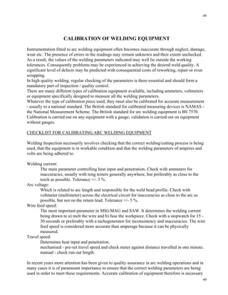 49
49
CALIBRATION OF WELDING EQUIPMENT
Instrumentation fitted to arc welding equipment often becomes inaccurate through neglect, damage,
wear etc. The presence of errors in the readings may remain unknown and their extent unchecked.
As a result, the values of the welding parameters indicated may well lie outside the working
tolerances. Consequently problems may be experienced in achieving the desired weld quality. A
significant level of defects may be predicted with consequential costs of reworking, repair or even
scrapping.
In high quality welding, regular checking of the parameters is there essential and should form a
mandatory part of inspection / quality control.
There are many different types of calibration equipment available, including ammeters, voltmeters
or equipment specifically designed to measure all the welding parameters.
Whatever the type of calibration piece used, they must also be calibrated for accurate measurement
- usually to a national standard. The British standard for calibrated measuring devices is NAMAS -
the National Measurement Scheme. The British standard for arc welding equipment is BS 7570.
Calibration is carried out on any equipment with a gauge; validation is carried out on equipment
without gauges.
CHECKLIST FOR CALIBRATING ARC WELDING EQUIPMENT
Welding Inspection necessarily involves checking that the correct welding/cutting process is being
used, that the equipment is in workable condition and that the welding parameters of amperes and
volts are being adhered to.
Welding current:
The main parameter controlling heat input and penetration. Check with ammeters for
inaccuracies, usually with tong testers generally anywhere, but preferably as close to the
torch as possible. Tolerance +/- 3 %.
Arc voltage:
Which is related to arc length and responsible for the weld bead profile. Check with
voltmeter (multimeter) across the electrical circuit for inaccuracies as close to the arc as
possible, but not on the return lead. Tolerance +/- 5 %.
Wire feed speed:
The most important parameter in MIG/MAG and SAW. It determines the welding current
being drawn to a) melt the wire and b) fuse the workpiece. Check with a stopwatch for 15 -
30 seconds or preferably with a tachogenerator for inconsistency and inaccuracies. The wire
feed speed is considered more accurate than amperage because it can be physically
measured.
Travel speed:
Determines heat input and penetration.
mechanised - pre-set travel speed and check meter against distance travelled in one minute.
manual - check run out length.
In recent years more attention has been given to quality assurance in arc welding operations and in
many cases it is of paramount importance to ensure that the correct welding parameters are being
used in order to meet these requirements. Accurate calibration of equipment therefore is necessary
 
