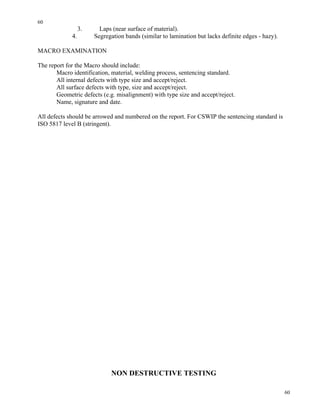 60
60
3. Laps (near surface of material).
4. Segregation bands (similar to lamination but lacks definite edges - hazy).
MACRO EXAMINATION
The report for the Macro should include:
Macro identification, material, welding process, sentencing standard.
All internal defects with type size and accept/reject.
All surface defects with type, size and accept/reject.
Geometric defects (e.g. misalignment) with type size and accept/reject.
Name, signature and date.
All defects should be arrowed and numbered on the report. For CSWIP the sentencing standard is
ISO 5817 level B (stringent).
NON DESTRUCTIVE TESTING
 