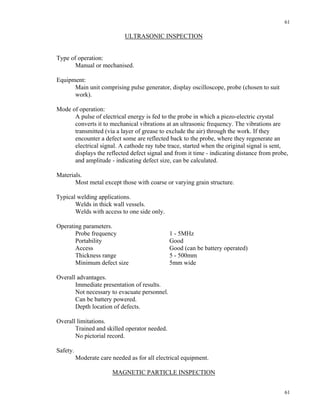 61
61
ULTRASONIC INSPECTION
Type of operation:
Manual or mechanised.
Equipment:
Main unit comprising pulse generator, display oscilloscope, probe (chosen to suit
work).
Mode of operation:
A pulse of electrical energy is fed to the probe in which a piezo-electric crystal
converts it to mechanical vibrations at an ultrasonic frequency. The vibrations are
transmitted (via a layer of grease to exclude the air) through the work. If they
encounter a defect some are reflected back to the probe, where they regenerate an
electrical signal. A cathode ray tube trace, started when the original signal is sent,
displays the reflected defect signal and from it time - indicating distance from probe,
and amplitude - indicating defect size, can be calculated.
Materials.
Most metal except those with coarse or varying grain structure.
Typical welding applications.
Welds in thick wall vessels.
Welds with access to one side only.
Operating parameters.
Probe frequency 1 - 5MHz
Portability Good
Access Good (can be battery operated)
Thickness range 5 - 500mm
Minimum defect size 5mm wide
Overall advantages.
Immediate presentation of results.
Not necessary to evacuate personnel.
Can be battery powered.
Depth location of defects.
Overall limitations.
Trained and skilled operator needed.
No pictorial record.
Safety.
Moderate care needed as for all electrical equipment.
MAGNETIC PARTICLE INSPECTION
 