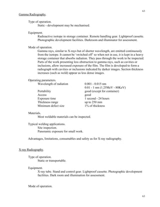 63
63
Gamma Radiography.
Type of operation.
Static - development may be mechanised.
Equipment.
Radioactive isotope in storage container. Remote handling gear. Lightproof cassette.
Photographic development facilities. Darkroom and illuminator for assessment.
Mode of operation.
Gamma rays, similar to X-rays but of shorter wavelength, are emitted continuously
from the isotope. It cannot be ‘switched off’ so when not in use, it is kept in a heavy
storage container that absorbs radiation. They pass through the work to be inspected.
Parts of the work presenting less obstruction to gamma rays, such as cavities or
inclusions, allow increased exposure of the film. The film is developed to form a
radiograph with cavities or inclusions indicated by darker images. Section thickness
increases (such as weld) appear as less dense images.
Operating parameters.
Wavelength of radiation 0.001 - 0.015 nm
0.01 - 1 nm (1.25MeV - 80KeV)
Portability good (except for container)
Access good
Exposure time 1 second - 24 hours
Thickness range up to 250 mm
Minimum defect size 1% of thickness
Materials.
Most weldable materials can be inspected.
Typical welding applications.
Site inspection.
Panoramic exposure for small work.
Advantages, limitations, consumables and safety as for X-ray radiography.
X-ray Radiography.
Type of operation.
Static or transportable.
Equipment.
X-ray tube. Stand and control gear. Lightproof cassette. Photographic development
facilities. Dark room and illumination for assessment.
Mode of operation.
 
