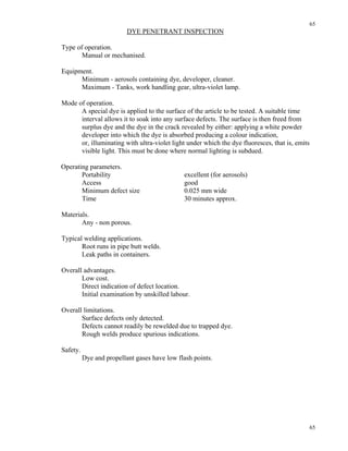 65
65
DYE PENETRANT INSPECTION
Type of operation.
Manual or mechanised.
Equipment.
Minimum - aerosols containing dye, developer, cleaner.
Maximum - Tanks, work handling gear, ultra-violet lamp.
Mode of operation.
A special dye is applied to the surface of the article to be tested. A suitable time
interval allows it to soak into any surface defects. The surface is then freed from
surplus dye and the dye in the crack revealed by either: applying a white powder
developer into which the dye is absorbed producing a colour indication,
or, illuminating with ultra-violet light under which the dye fluoresces, that is, emits
visible light. This must be done where normal lighting is subdued.
Operating parameters.
Portability excellent (for aerosols)
Access good
Minimum defect size 0.025 mm wide
Time 30 minutes approx.
Materials.
Any - non porous.
Typical welding applications.
Root runs in pipe butt welds.
Leak paths in containers.
Overall advantages.
Low cost.
Direct indication of defect location.
Initial examination by unskilled labour.
Overall limitations.
Surface defects only detected.
Defects cannot readily be rewelded due to trapped dye.
Rough welds produce spurious indications.
Safety.
Dye and propellant gases have low flash points.
 