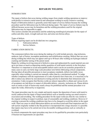 66
66
REPAIR BY WELDING
INTRODUCTION
The repair of defects that occur during welding ranges from simple welding operations to improve
weld profile to extensive metal removal and subsequent welding to rectify extensive cracking.
Repair of fabrication defects is generally easier than repair of service failures because the welding
procedure used for fabrication may be followed during repair. The repair of service failures may be
difficult because access may be hazardous and the welding procedures used for the original
fabrication may be impossible to apply.
This section considers the procedures and the underlying metallurgical principles for the repair of
carbon and alloy steels, wrought and cast iron, and some non-ferrous alloys.
Types of defects.
Defects requiring repair can be divided into two categories.
1. Fabrication defects.
2. Service failures.
FABRICATION DEFECTS.
The commonest defects that occur during the making of a weld include porosity, slag inclusions,
undercut, lack of fusion, incomplete penetration and solidification cracking. Defects that can occur
during welding but which may not appear until up to 48 hours after welding are hydrogen induced
cracking and lamellar tearing of the parent metal.
Repair by welding involving removal of defective areas and replacement by sound material can cost
up to ten times as much as depositing similar quantities of weld metal correctly in the first place.
Therefore it is important to avoid unacceptable defects and it can be an economic proposition in
many cases to carry out fairly large scale procedure tests before fabricating critical components.
Having taken all possible precautions to meet acceptance standards, defects inevitably occur,
especially when welding is carried out manually rather than by a mechanised method. To judge
whether compliance with the requirements of a code of practice have been met, it is necessary to be
able to detect any defects by non-destructive testing and also to determine their dimensions and
orientation. Codes recognise that flawless welds are almost impossible to obtain and various levels
of acceptance are laid down in respect of allowable defects - porosity, inclusions etc. Planar defects
such as cracks or lack of fusion may nearly always be prohibited and the normal procedure is to
repair the welds, followed by re-inspection.
The repair procedure may be very simple and merely require the deposition of more weld metal to
rectify undercut but the repair of deep-seated defects such as lamellar tearing can entail extensive
excavation and rewelding. The welding procedure for the repair weld can often be very similar to
the original welding in respect to preheat, type of consumable and welding conditions. However if
cracking is present the welding conditions may have to be changed to avoid this defect in the repair
weld. There are cases in which fabrication defects are not discovered until final inspection and if a
sub-section originally welded in the flat position is incorporated into a large structure it is possible
that repairs may have to be carried out in less favourable welding positions such as vertically or
overhead.
In critical components the repair procedure may have to be qualified by procedure tests particularly
if fracture test requirements are specified.
 