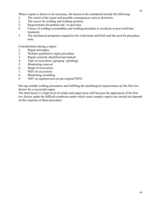 69
69
When a repair is shown to be necessary, the factors to be considered include the following:
1. The extent of the repair and possible consequences such as distortion.
2. The access for welding and welding position.
3. Requirements for preheat and / or post heat.
4. Choice of welding consumables and welding procedure to avoid pre or post weld heat
treatment.
5. The mechanical properties required in the weld metal and HAZ and the need for procedure
tests.
Considerations during a repair:
1. Repair procedure.
2. Welders qualified to repair procedure.
3. Repair correctly identified and marked.
4. Type of excavation. (gouging / grinding)
5. Monitoring removal.
6. Shape of excavation.
7. NDT on excavation.
8. Monitoring rewelding.
9. NDT on repaired area (as per original NDT)
Having suitable welding procedures and fulfilling the metallurgical requirements are the first two
factors for a successful repair.
The third factor is a high level of welder and supervisory skill because the application of the first
two factors under the difficult conditions under which some complex repairs are carried out depends
on the expertise of these personnel.
 