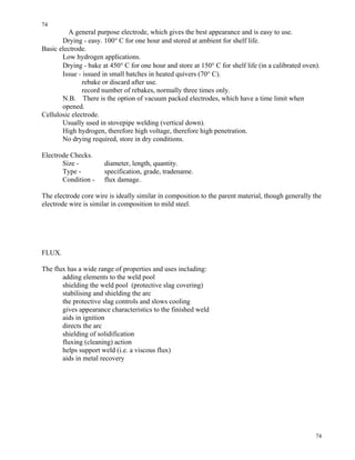 74
74
A general purpose electrode, which gives the best appearance and is easy to use.
Drying - easy. 100° C for one hour and stored at ambient for shelf life.
Basic electrode.
Low hydrogen applications.
Drying - bake at 450° C for one hour and store at 150° C for shelf life (in a calibrated oven).
Issue - issued in small batches in heated quivers (70° C).
rebake or discard after use.
record number of rebakes, normally three times only.
N.B. There is the option of vacuum packed electrodes, which have a time limit when
opened.
Cellulosic electrode.
Usually used in stovepipe welding (vertical down).
High hydrogen, therefore high voltage, therefore high penetration.
No drying required, store in dry conditions.
Electrode Checks.
Size - diameter, length, quantity.
Type - specification, grade, tradename.
Condition - flux damage.
The electrode core wire is ideally similar in composition to the parent material, though generally the
electrode wire is similar in composition to mild steel.
FLUX.
The flux has a wide range of properties and uses including:
adding elements to the weld pool
shielding the weld pool (protective slag covering)
stabilising and shielding the arc
the protective slag controls and slows cooling
gives appearance characteristics to the finished weld
aids in ignition
directs the arc
shielding of solidification
fluxing (cleaning) action
helps support weld (i.e. a viscous flux)
aids in metal recovery
 