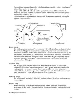 79
79
Electrical input is single-phase at 240 volts for smaller sets, and 415 volts (2 live phases of
a three-phase supply) for larger sets.
Output is AC or DC. AC only sets need an open circuit voltage of 80 volts to run all
electrodes. 50 volts is safer and allows more current to be drawn, but is limited to general
purpose rutile electrodes only.
A control on the set adjusts current – the current is shown either on a simple scale, or for
accurate work, on a meter.
Electrode holder Power source
Electrode Welding lead on
Arc off
Work
Current
MMA welding set
Earth lead Welding return Primary cable
Power Source.
The welding machine consists of a power source with welding lead and an electrode holder.
The function of the power source is to provide the voltage necessary to maintain an arc
between the workpiece and the end of the electrode. The amount of current provided by the
power source can be altered by a control to suit different welding conditions. Power source
may supply direct current or alternating current to the electrode. AC transformers and DC
generators supply only one type of current, but transformer-rectifiers can be switched
between AC and DC output.
Welding Cables.
The welding current is conducted from the power source to the work by multi-strand,
insulated flexible copper or aluminium cables. A return cable is required to complete the
welding circuit between the work and the power source. The size of the cable must be
sufficient for the maximum output of the welding power source. The earth cable is a third
cable, which acts as a safety device in the event of an electrical fault.
Electrode Holder.
The holder should be relatively light, fully insulated and rated for at least maximum power
source output.
Return Clamp.
This is fastened to the work or bench on which the work is placed and completes the
welding circuit. The surface clamped should be clean enough to allow good metal-to-metal
contact.
Welding Shield or Helmet.
 