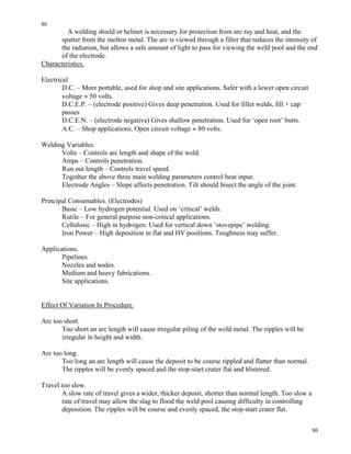 80
80
A welding shield or helmet is necessary for protection from arc ray and heat, and the
spatter from the molten metal. The arc is viewed through a filter that reduces the intensity of
the radiation, but allows a safe amount of light to pass for viewing the weld pool and the end
of the electrode.
Characteristics.
Electrical
D.C. – More portable, used for shop and site applications. Safer with a lower open circuit
voltage ≈ 50 volts.
D.C.E.P. – (electrode positive) Gives deep penetration. Used for fillet welds, fill + cap
passes
D.C.E.N. – (electrode negative) Gives shallow penetration. Used for ‘open root’ butts.
A.C. – Shop applications. Open circuit voltage ≈ 80 volts.
Welding Variables.
Volts – Controls arc length and shape of the weld.
Amps – Controls penetration.
Run out length – Controls travel speed.
Together the above three main welding parameters control heat input.
Electrode Angles – Slope affects penetration. Tilt should bisect the angle of the joint.
Principal Consumables. (Electrodes)
Basic – Low hydrogen potential. Used on ‘critical’ welds.
Rutile – For general purpose non-critical applications.
Cellulosic – High in hydrogen. Used for vertical down ‘stovepipe’ welding.
Iron Power – High deposition in flat and HV positions. Toughness may suffer.
Applications.
Pipelines
Nozzles and nodes.
Medium and heavy fabrications.
Site applications.
Effect Of Variation In Procedure.
Arc too short.
Too short an arc length will cause irregular piling of the weld metal. The ripples will be
irregular in height and width.
Arc too long.
Too long an arc length will cause the deposit to be course rippled and flatter than normal.
The ripples will be evenly spaced and the stop-start crater flat and blistered.
Travel too slow.
A slow rate of travel gives a wider, thicker deposit, shorter than normal length. Too slow a
rate of travel may allow the slag to flood the weld pool causing difficulty in controlling
deposition. The ripples will be course and evenly spaced, the stop-start crater flat.
 