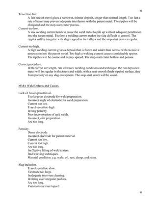 81
81
Travel too fast.
A fast rate of travel gives a narrower, thinner deposit, longer than normal length. Too fast a
rate of travel may prevent adequate interfusion with the parent metal. The ripples will be
elongated and the stop-start crater porous.
Current too low.
A low welding current tends to cause the weld metal to pile up without adequate penetration
into the parent metal. Too low a welding current makes the slag difficult to control. The
ripples will be irregular with slag trapped in the valleys and the stop-start crater irregular.
Current too high.
A high welding current gives a deposit that is flatter and wider than normal with excessive
penetration into the parent metal. Too high a welding current causes considerable spatter.
The ripples will be course and evenly spaced. The stop-start crater hollow and porous.
Correct procedure.
With correct arc length, rate of travel, welding conditions and technique, the run deposited
metal will be regular in thickness and width, with a neat smooth finely rippled surface, free
from porosity or any slag entrapment. The stop-start crater will be sound.
MMA Weld Defects and Causes.
Lack of fusion/penetration.
Too large an electrode for weld preparation.
Incorrect angle of electrode for weld preparation.
Current too low.
Travel speed too high.
Wrong polarity.
Poor incorporation of tack welds.
Incorrect joint preparation.
Arc too long.
Porosity.
Damp electrode.
Incorrect electrode for parent material.
Current too low.
Current too high.
Arc too long.
Ineffective filling of weld craters.
Bad weaving techniques.
Material condition. e.g. scale, oil, rust, damp, and paint.
Slag inclusion.
Travel speed too slow.
Electrode too large.
Inadequate inter-run cleaning.
Welding over irregular profiles.
Arc too long.
Variations in travel speed.
 