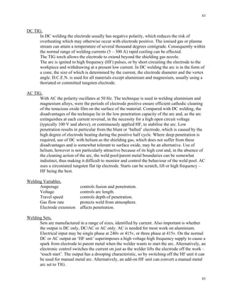 83
83
DC TIG.
In DC welding the electrode usually has negative polarity, which reduces the risk of
overheating which may otherwise occur with electrode positive. The ionised gas or plasma
stream can attain a temperature of several thousand degrees centigrade. Consequently within
the normal range of welding currents (5 – 300 A) rapid cooling can be effected.
The TIG torch allows the electrode to extend beyond the shielding gas nozzle.
The arc is ignited to high frequency (HF) pulses, or by short circuiting the electrode to the
workpiece and withdrawing at a present low current. In DC welding the arc is in the form of
a cone, the size of which is determined by the current, the electrode diameter and the vertex
angle. D.C.E.N. is used for all materials except aluminium and magnesium, usually using a
thoriated or committed tungsten electrode.
AC TIG.
With AC the polarity oscillates at 50 Hz. The technique is used in welding aluminium and
magnesium alloys, were the periods of electrode positive ensure efficient cathodic cleaning
of the tenacious oxide film on the surface of the material. Compared with DC welding, the
disadvantages of the technique lie in the low penetration capacity of the arc and, as the arc
extinguishes at each current reversal, in the necessity for a high open circuit voltage
(typically 100 V and above), or continuously applied HF, to stabilise the arc. Low
penetration results in particular from the blunt or ‘balled’ electrode, which is caused by the
high degree of electrode heating during the positive half cycle. Where deep penetration is
required, use of DC with helium as the shielding gas, which does not suffer from these
disadvantages and is somewhat tolerant to surface oxide, may be an alternative. Use of
helium, however is not particularly attractive because of its high cost and, in the absence of
the cleaning action of the arc, the weld pool/parent metal boundaries can be somewhat
indistinct, thus making it difficult to monitor and control the behaviour of the weld pool. AC
uses a zirconiated tungsten flat tip electrode. Starts can be scratch, lift or high frequency –
HF being the best.
Welding Variables.
Amperage controls fusion and penetration.
Voltage controls arc length.
Travel speed controls depth of penetration.
Gas flow rate protects weld from atmosphere.
Electrode extension affects penetration.
Welding Sets.
Sets are manufactured in a range of sizes, identified by current. Also important is whether
the output is DC only, DC/AC or AC only. AC is needed for most work on aluminium.
Electrical input may be single phase at 240v or 415v, or three phase at 415v. On the normal
DC or AC output an ‘HF unit’ superimposes a high voltage high frequency supply to cause a
spark from electrode to parent metal when the welder wants to start the arc. Alternatively, an
electronic control switches the current on just as the welder lifts the electrode off the work –
‘touch start’. The output has a drooping characteristic, so by switching off the HF unit it can
be used for manual metal arc. Alternatively, an add-on HF unit can convert a manual metal
arc set to TIG.
 