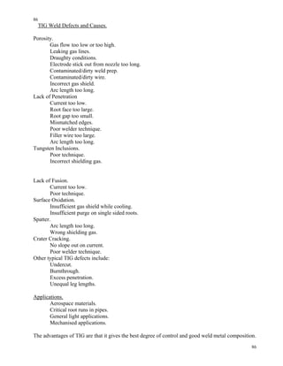 86
86
TIG Weld Defects and Causes.
Porosity.
Gas flow too low or too high.
Leaking gas lines.
Draughty conditions.
Electrode stick out from nozzle too long.
Contaminated/dirty weld prep.
Contaminated/dirty wire.
Incorrect gas shield.
Arc length too long.
Lack of Penetration
Current too low.
Root face too large.
Root gap too small.
Mismatched edges.
Poor welder technique.
Filler wire too large.
Arc length too long.
Tungsten Inclusions.
Poor technique.
Incorrect shielding gas.
Lack of Fusion.
Current too low.
Poor technique.
Surface Oxidation.
Insufficient gas shield while cooling.
Insufficient purge on single sided roots.
Spatter.
Arc length too long.
Wrong shielding gas.
Crater Cracking.
No slope out on current.
Poor welder technique.
Other typical TIG defects include:
Undercut.
Burnthrough.
Excess penetration.
Unequal leg lengths.
Applications.
Aerospace materials.
Critical root runs in pipes.
General light applications.
Mechanised applications.
The advantages of TIG are that it gives the best degree of control and good weld metal composition.
 
