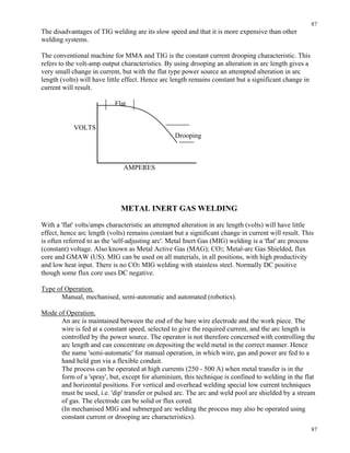 87
87
The disadvantages of TIG welding are its slow speed and that it is more expensive than other
welding systems.
The conventional machine for MMA and TIG is the constant current drooping characteristic. This
refers to the volt-amp output characteristics. By using drooping an alteration in arc length gives a
very small change in current, but with the flat type power source an attempted alteration in arc
length (volts) will have little effect. Hence arc length remains constant but a significant change in
current will result.
Flat
VOLTS
Drooping
AMPERES
METAL INERT GAS WELDING
With a 'flat' volts/amps characteristic an attempted alteration in arc length (volts) will have little
effect, hence arc length (volts) remains constant but a significant change in current will result. This
is often referred to as the 'self-adjusting arc'. Metal Inert Gas (MIG) welding is a 'flat' arc process
(constant) voltage. Also known as Metal Active Gas (MAG); CO2; Metal-arc Gas Shielded, flux
core and GMAW (US). MIG can be used on all materials, in all positions, with high productivity
and low heat input. There is no CO2 MIG welding with stainless steel. Normally DC positive
though some flux core uses DC negative.
Type of Operation.
Manual, mechanised, semi-automatic and automated (robotics).
Mode of Operation.
An arc is maintained between the end of the bare wire electrode and the work piece. The
wire is fed at a constant speed, selected to give the required current, and the arc length is
controlled by the power source. The operator is not therefore concerned with controlling the
arc length and can concentrate on depositing the weld metal in the correct manner. Hence
the name 'semi-automatic' for manual operation, in which wire, gas and power are fed to a
hand held gun via a flexible conduit.
The process can be operated at high currents (250 - 500 A) when metal transfer is in the
form of a 'spray', but, except for aluminium, this technique is confined to welding in the flat
and horizontal positions. For vertical and overhead welding special low current techniques
must be used, i.e. 'dip' transfer or pulsed arc. The arc and weld pool are shielded by a stream
of gas. The electrode can be solid or flux cored.
(In mechanised MIG and submerged arc welding the process may also be operated using
constant current or drooping arc characteristics).
 