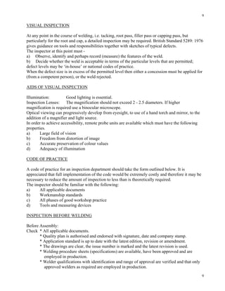 9
9
VISUAL INSPECTION
At any point in the course of welding, i.e. tacking, root pass, filler pass or capping pass, but
particularly for the root and cap, a detailed inspection may be required. British Standard 5289: 1976
gives guidance on tools and responsibilities together with sketches of typical defects.
The inspector at this point must -
a) Observe, identify and perhaps record (measure) the features of the weld.
b) Decide whether the weld is acceptable in terms of the particular levels that are permitted;
defect levels may be ‘in-house’ or national codes of practice.
When the defect size is in excess of the permitted level then either a concession must be applied for
(from a competent person), or the weld rejected.
AIDS OF VISUAL INSPECTION
Illumination: Good lighting is essential.
Inspection Lenses: The magnification should not exceed 2 - 2.5 diameters. If higher
magnification is required use a binocular microscope.
Optical viewing can progressively develop from eyesight, to use of a hand torch and mirror, to the
addition of a magnifier and light source.
In order to achieve accessibility, remote probe units are available which must have the following
properties.
a) Large field of vision
b) Freedom from distortion of image
c) Accurate preservation of colour values
d) Adequacy of illumination
CODE OF PRACTICE
A code of practice for an inspection department should take the form outlined below. It is
appreciated that full implementation of the code would be extremely costly and therefore it may be
necessary to reduce the amount of inspection to less than is theoretically required.
The inspector should be familiar with the following:
a) All applicable documents
b) Workmanship standards
c) All phases of good workshop practice
d) Tools and measuring devices
INSPECTION BEFORE WELDING
Before Assembly:
Check * All applicable documents.
* Quality plan is authorised and endorsed with signature, date and company stamp.
* Application standard is up to date with the latest edition, revision or amendment.
* The drawings are clear, the issue number is marked and the latest revision is used.
* Welding procedure sheets (specifications) are available, have been approved and are
employed in production.
* Welder qualifications with identification and range of approval are verified and that only
approved welders as required are employed in production.
 