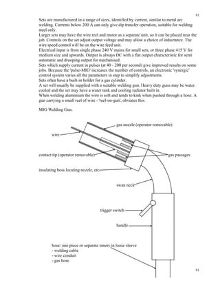 91
91
Sets are manufactured in a range of sizes, identified by current, similar to metal arc
welding. Currents below 200 A can only give dip transfer operation, suitable for welding
steel only.
Larger sets may have the wire reel and motor as a separate unit, so it can be placed near the
job. Controls on the set adjust output voltage and may allow a choice of inductance. The
wire speed control will be on the wire feed unit.
Electrical input is from single phase 240 V mains for small sets, or three phase 415 V for
medium size and upwards. Output is always DC with a flat output characteristic for semi
automatic and drooping output for mechanised.
Sets which supply current in pulses (at 40 - 200 per second) give improved results on some
jobs. Because the 'pulse-MIG' increases the number of controls, an electronic 'synergic'
control system varies all the parameters in step to simplify adjustments.
Sets often have a built-in holder for a gas cylinder.
A set will usually be supplied with a suitable welding gun. Heavy duty guns may be water
cooled and the set may have a water tank and cooling radiator built in.
When welding aluminium the wire is soft and tends to kink when pushed through a hose. A
gun carrying a small reel of wire - 'reel-on-gun', obviates this.
MIG Welding Gun.
gas nozzle (operator removable)
wire
contact tip (operator removable) gas passages
insulating boss locating nozzle, etc.
swan neck
trigger switch
handle
hose: one piece or separate inners in loose sleeve
- welding cable
- wire conduit
- gas hose
 