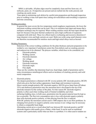 96
96
MMA is advisable. All plate edges must be completely clean and free from rust, oil,
millscale, paint, etc. If impurities are present and are melted into the weld, porosity and
cracking can easily occur.
Time spent in minimising such defects by careful joint preparation and thorough inspection
prior to welding is time well spent since cutting out weld defects and rewelding is expensive
and time consuming.
Welding procedure.
In general the more severe the low temperature notch toughness requirements, the lower the
maximum welding current that can be used. This is to minimise heat input and means that a
multipass technique may be required. When welding stainless steels the heat input should be
kept low because it has poor thermal conductivity and a high coefficient of expansion
compared with mild steel. These two effects lead to overheating and excessive distortion if
large diameter wires and high currents are used. Multi-run welds using small diameter wires
are therefore recommended for stainless steels and high nickel alloys such as Inconel.
Welding Parameters.
Selection of the correct welding conditions for the plate thickness and joint preparation to be
welded is very important if satisfactory joints free from defects such as cracking, porosity
and undercut are to be obtained. The process variables, which have to be considered, are:
a. Electrode polarity.
b. Welding current.
c. Electrode diameter.
d. Arc voltage.
e. Welding speed.
f. Electrode extension.
g. Electrode angle.
h. Flux depth.
These are the variables that determine bead size, bead shape, depth of penetration and in
some circumstances metallurgical effects such as incidence of cracking, porosity and weld
metal composition.
a. Electrode polarity.
The deepest penetration is obtained with DC reverse polarity (DC electrode positive, DCEP)
which also gives the best surface appearance, bead shape and resistance to porosity.
Direct current straight polarity (DC electrode negative, DCEN) gives faster burn off (about
35%) and shallower penetration since the maximum heat is developed at the tip of the
electrode instead of at the surface of the plate. For this reason DC electrode negative
polarity is often used when welding steels of limited weldability and when
surfacing/cladding since, in both cases, penetration into the parent material must be kept as
low as possible. The flux/wire consumption ratio is less with electrode negative polarity
than with electrode positive polarity, so that alloying from the flux is reduced.
With DC polarity the maximum current used is 1000 amperes due to arc blow problems. In
changing from positive to negative polarity some increase in arc voltage may be necessary
to obtain a comparable bead shape.
Alternating current gives a result about half way between DC electrode positive and DC
electrode negative and usually gives a flatter, wider bead. It can be used on multihead
systems and is particularly useful when arc blow is a problem. It is often used in tandem arc
 